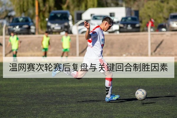 温网赛次轮赛后复盘与关键回合制胜因素